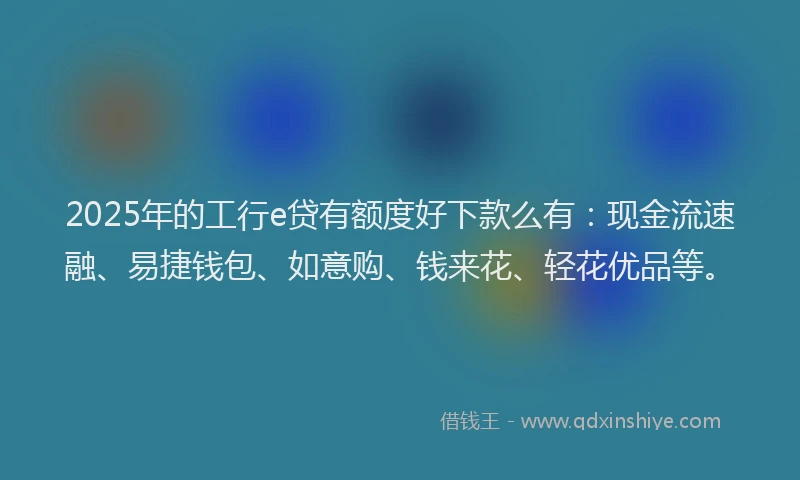 2025年的工行e贷有额度好下款么有：现金流速融、易捷钱包、如意购、钱来花、轻花优品等。