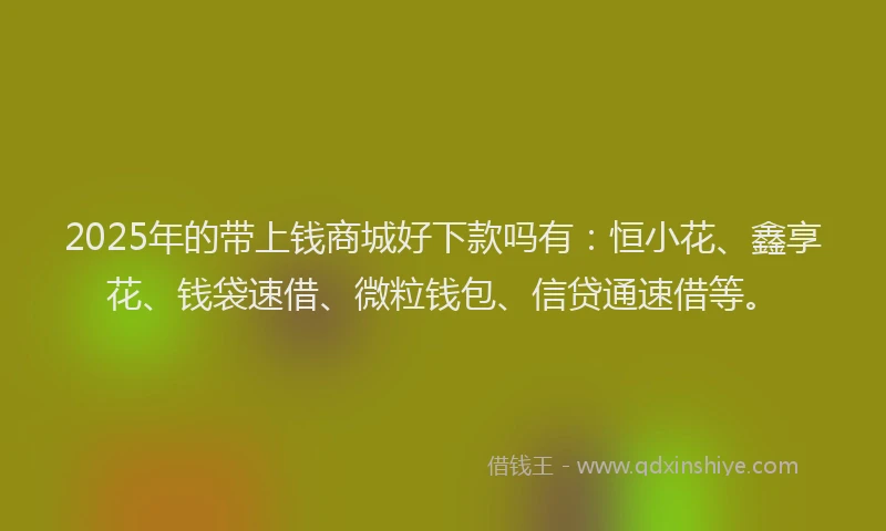 2025年的带上钱商城好下款吗有：恒小花、鑫享花、钱袋速借、微粒钱包、信贷通速借等。