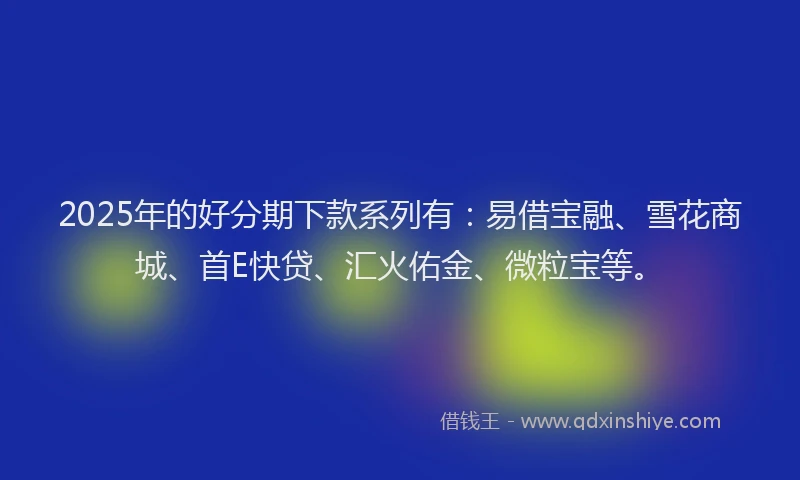 2025年的好分期下款系列有：易借宝融、雪花商城、首E快贷、汇火佑金、微粒宝等。