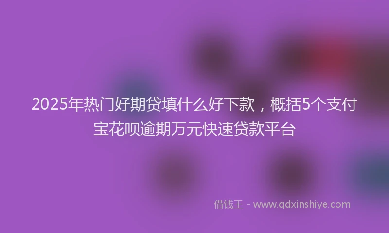 2025年热门好期贷填什么好下款，概括5个支付宝花呗逾期万元快速贷款平台