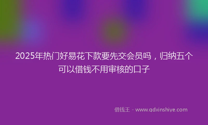 2025年热门好易花下款要先交会员吗，归纳五个可以借钱不用审核的口子