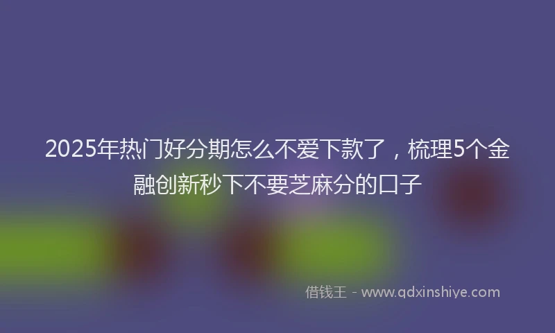 2025年热门好分期怎么不爱下款了，梳理5个金融创新秒下不要芝麻分的口子