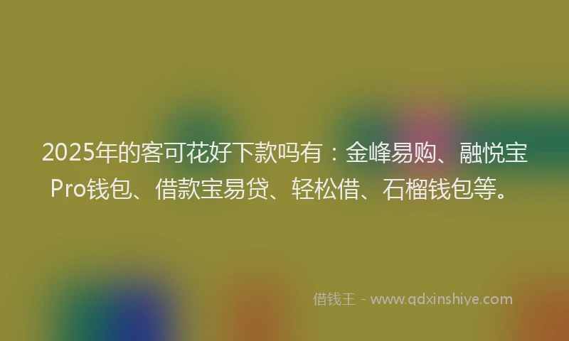 2025年的客可花好下款吗有：金峰易购、融悦宝Pro钱包、借款宝易贷、轻松借、石榴钱包等。