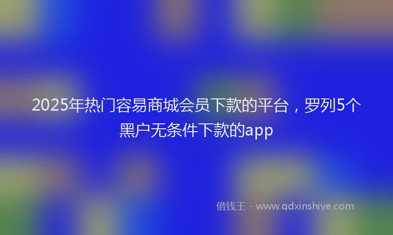 2025年热门容易商城会员下款的平台，罗列5个黑户无条件下款的app