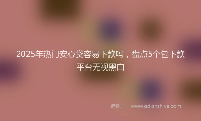 2025年热门安心贷容易下款吗，盘点5个包下款平台无视黑白