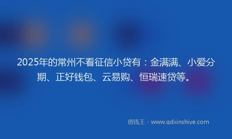 2025年的常州不看征信小贷有：金满满、小爱分期、正好钱包、云易购、恒瑞速贷等。