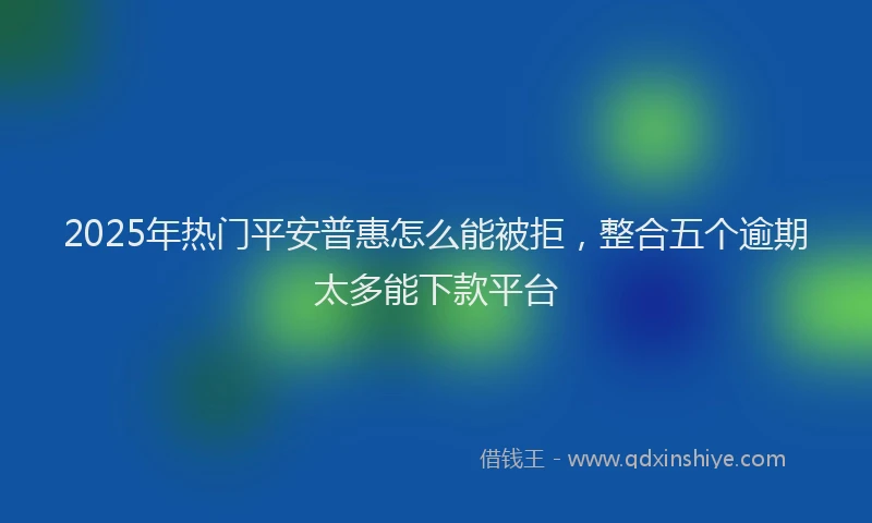 2025年热门平安普惠怎么能被拒，整合五个逾期太多能下款平台