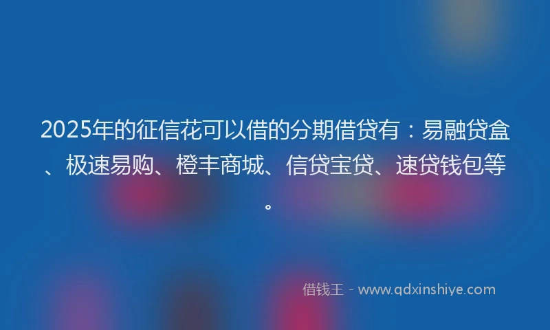 2025年的征信花可以借的分期借贷有：易融贷盒、极速易购、橙丰商城、信贷宝贷、速贷钱包等。