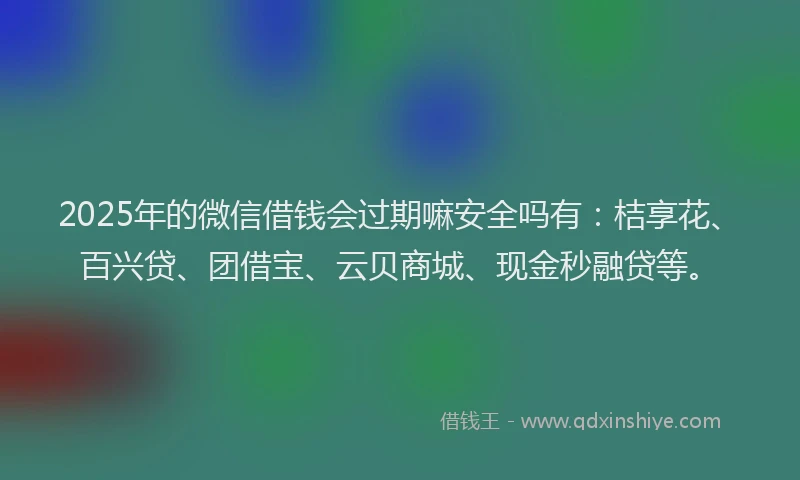 2025年的微信借钱会过期嘛安全吗有：桔享花、百兴贷、团借宝、云贝商城、现金秒融贷等。