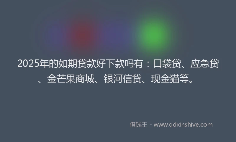 2025年的如期贷款好下款吗有：口袋贷、应急贷、金芒果商城、银河信贷、现金猫等。