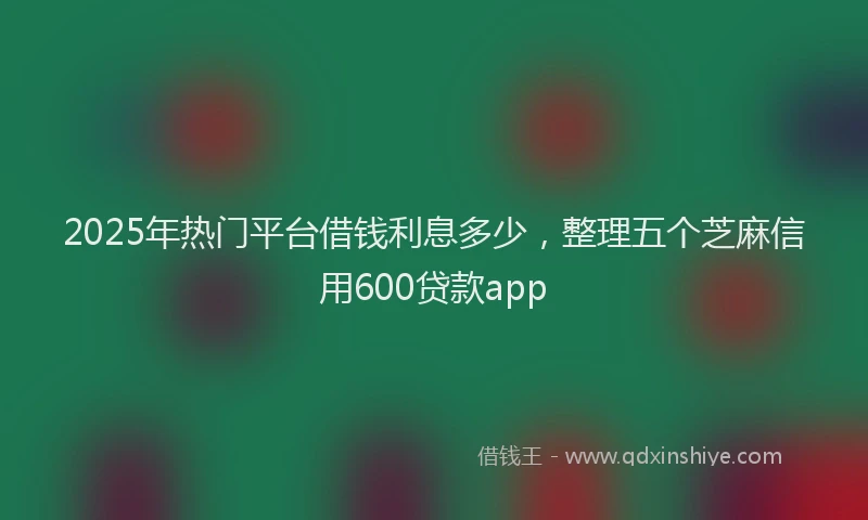 2025年热门平台借钱利息多少，整理五个芝麻信用600贷款app
