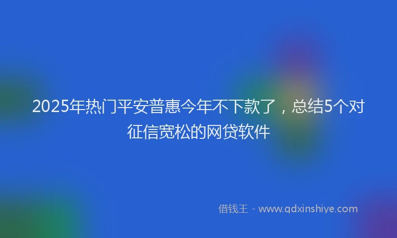 2025年热门平安普惠今年不下款了，总结5个对征信宽松的网贷软件
