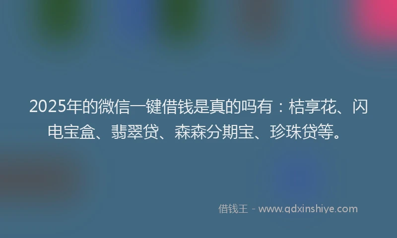 2025年的微信一键借钱是真的吗有：桔享花、闪电宝盒、翡翠贷、森森分期宝、珍珠贷等。