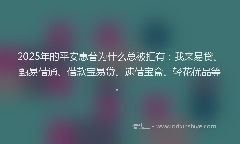 2025年的平安惠普为什么总被拒有：我来易贷、甄易借通、借款宝易贷、速借宝盒、轻花优品等。
