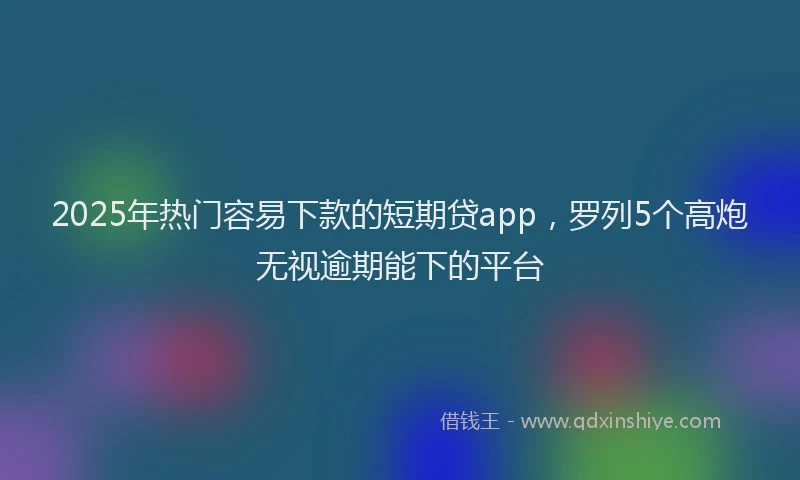 2025年热门容易下款的短期贷app，罗列5个高炮无视逾期能下的平台