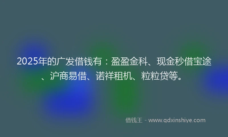 2025年的广发借钱有：盈盈金科、现金秒借宝途、沪商易借、诺祥租机、粒粒贷等。