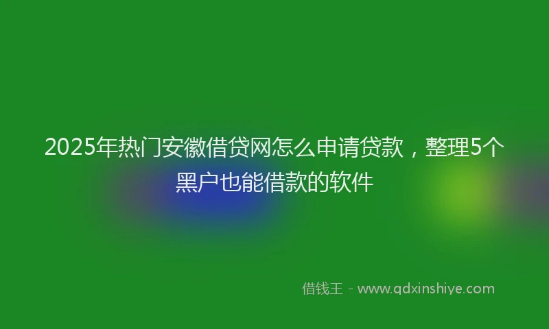 2025年热门安徽借贷网怎么申请贷款，整理5个黑户也能借款的软件