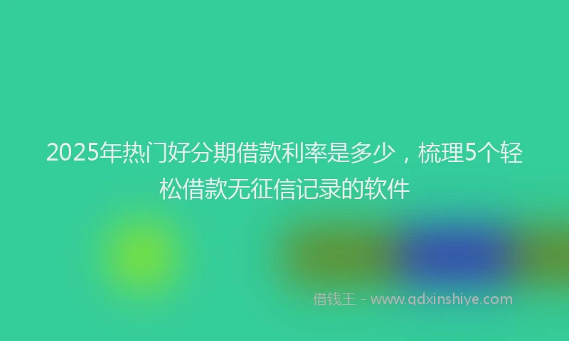 2025年热门好分期借款利率是多少，梳理5个轻松借款无征信记录的软件