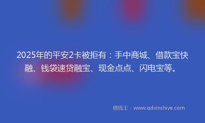 2025年的平安2卡被拒有：手中商城、借款宝快融、钱袋速贷融宝、现金点点、闪电宝等。