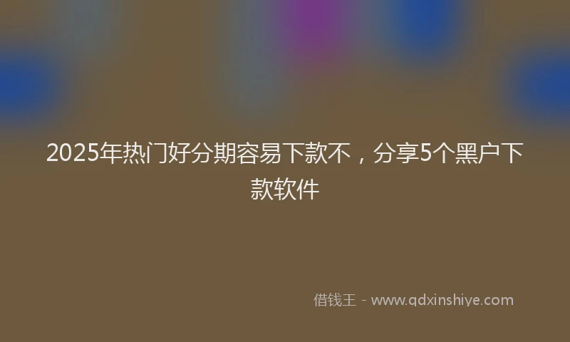 2025年热门好分期容易下款不，分享5个黑户下款软件