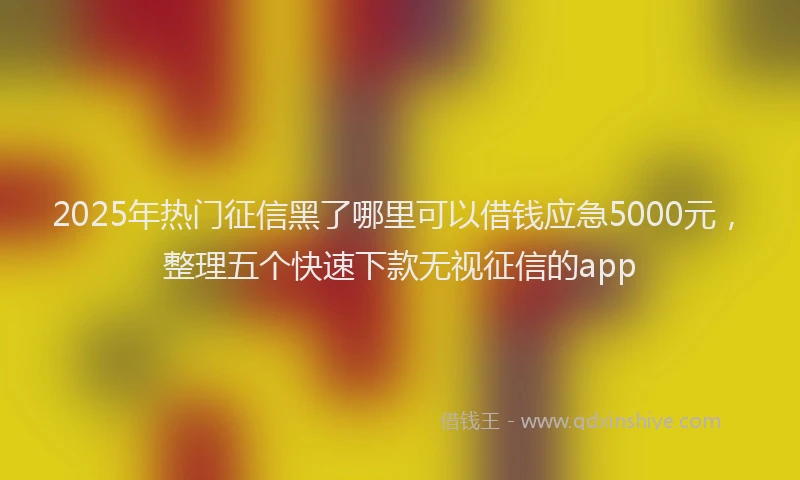 2025年热门征信黑了哪里可以借钱应急5000元，整理五个快速下款无视征信的app