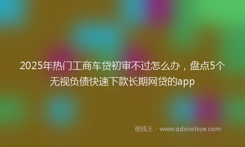 2025年热门工商车贷初审不过怎么办，盘点5个无视负债快速下款长期网贷的app