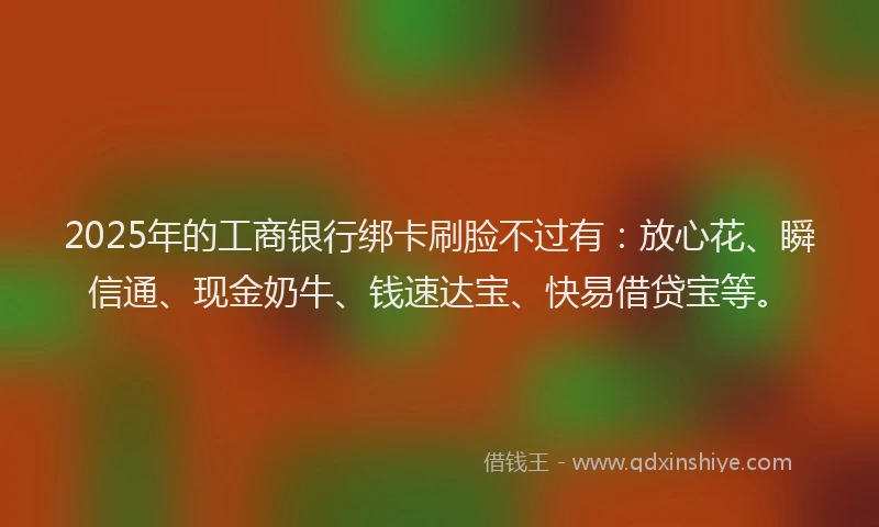 2025年的工商银行绑卡刷脸不过有：放心花、瞬信通、现金奶牛、钱速达宝、快易借贷宝等。