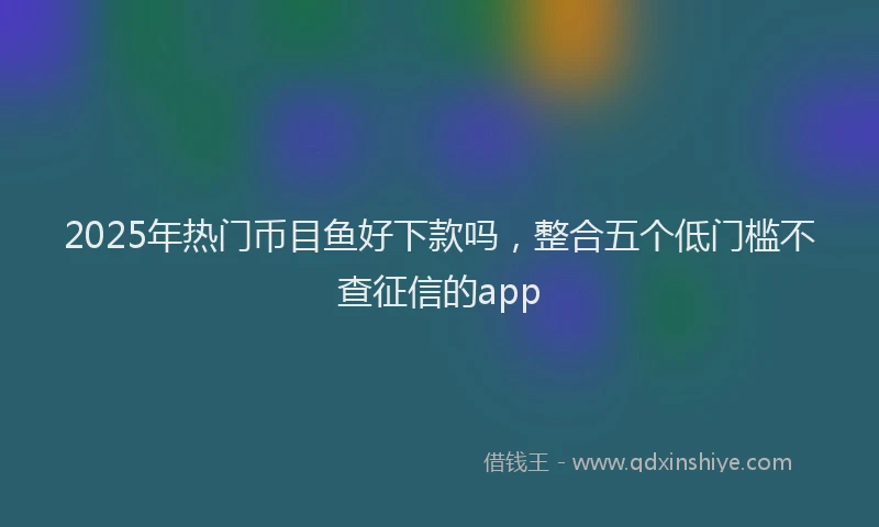 2025年热门币目鱼好下款吗，整合五个低门槛不查征信的app