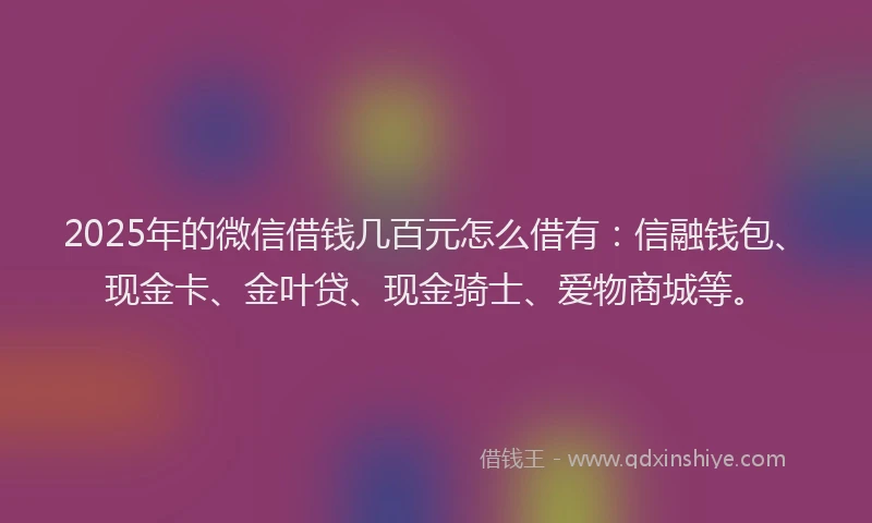 2025年的微信借钱几百元怎么借有：信融钱包、现金卡、金叶贷、现金骑士、爱物商城等。