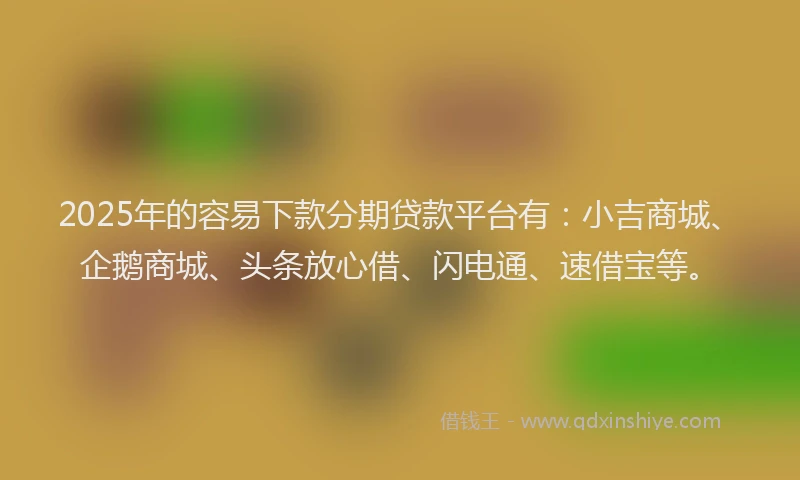 2025年的容易下款分期贷款平台有：小吉商城、企鹅商城、头条放心借、闪电通、速借宝等。