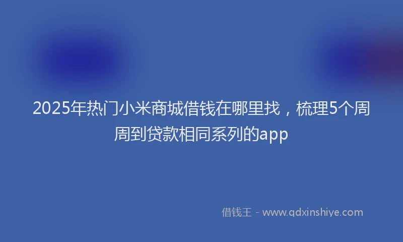 2025年热门小米商城借钱在哪里找，梳理5个周周到贷款相同系列的app