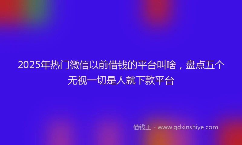 2025年热门微信以前借钱的平台叫啥，盘点五个无视一切是人就下款平台