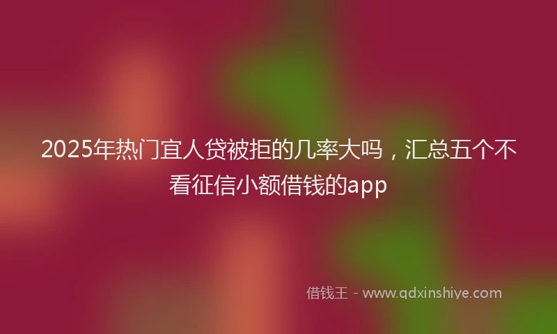 2025年热门宜人贷被拒的几率大吗，汇总五个不看征信小额借钱的app