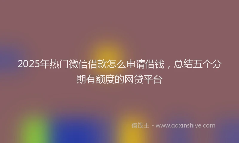 2025年热门微信借款怎么申请借钱，总结五个分期有额度的网贷平台