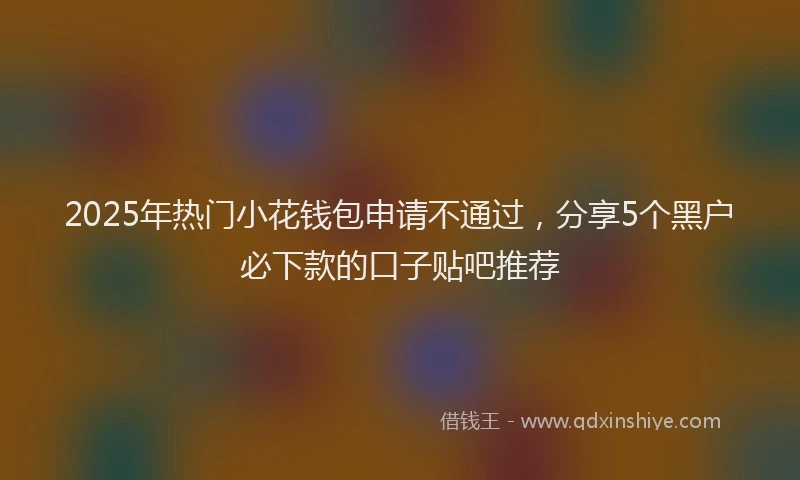2025年热门小花钱包申请不通过，分享5个黑户必下款的口子贴吧推荐