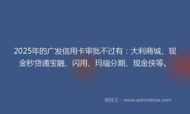 2025年的广发信用卡审批不过有：大利商城、现金秒贷通宝融、闪用、玛瑙分期、现金侠等。