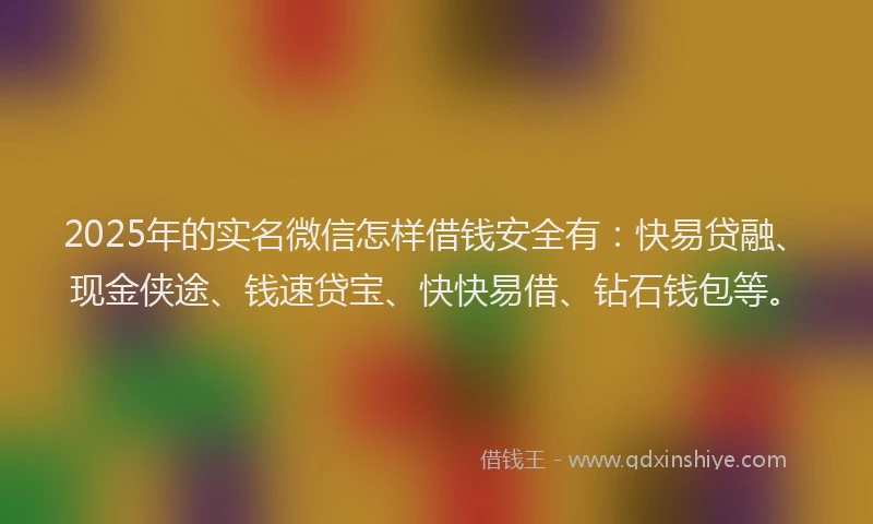 2025年的实名微信怎样借钱安全有：快易贷融、现金侠途、钱速贷宝、快快易借、钻石钱包等。