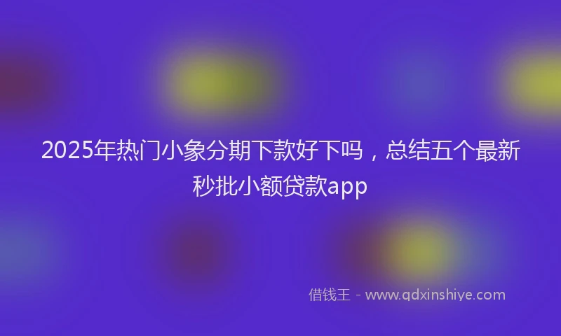 2025年热门小象分期下款好下吗，总结五个最新秒批小额贷款app