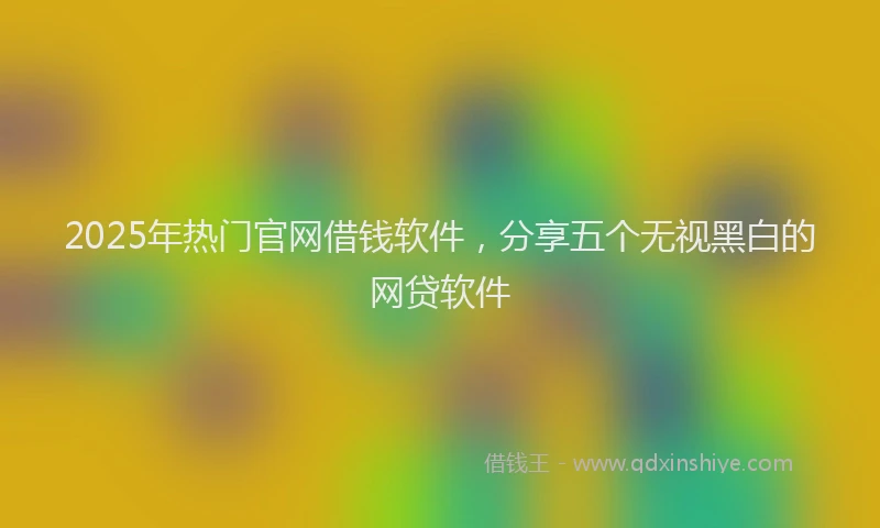 2025年热门官网借钱软件，分享五个无视黑白的网贷软件
