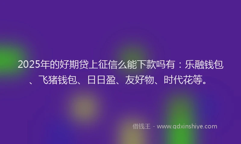 2025年的好期贷上征信么能下款吗有：乐融钱包、飞猪钱包、日日盈、友好物、时代花等。