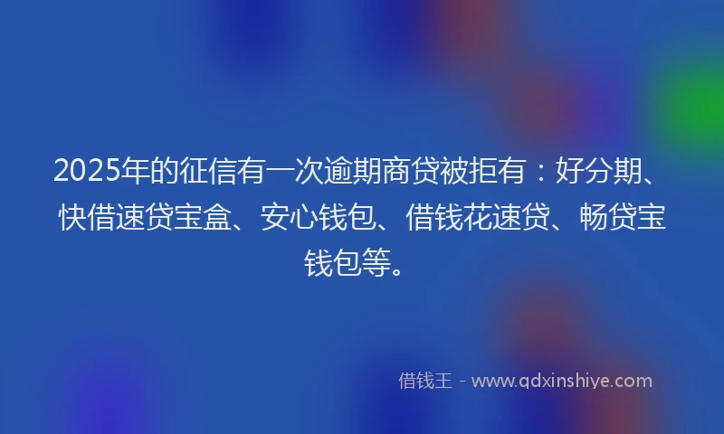 2025年的征信有一次逾期商贷被拒有：好分期、快借速贷宝盒、安心钱包、借钱花速贷、畅贷宝钱包等。