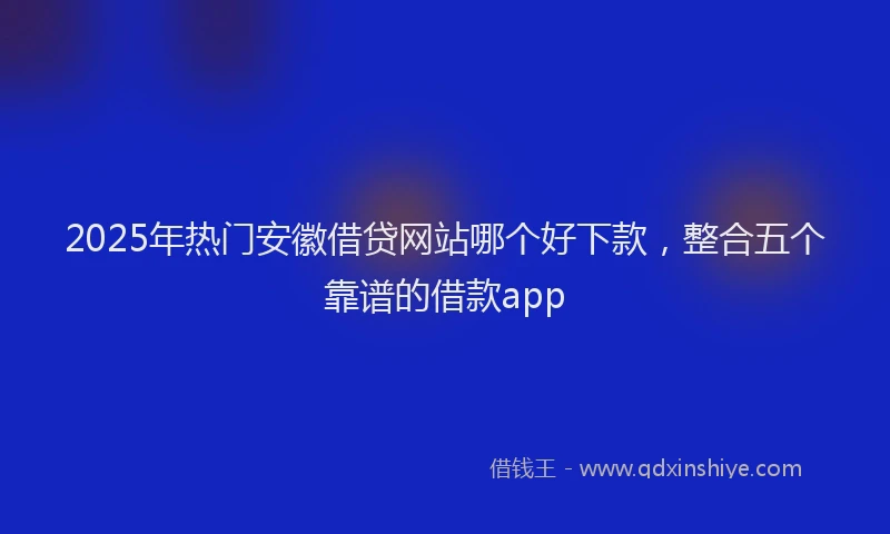 2025年热门安徽借贷网站哪个好下款，整合五个靠谱的借款app