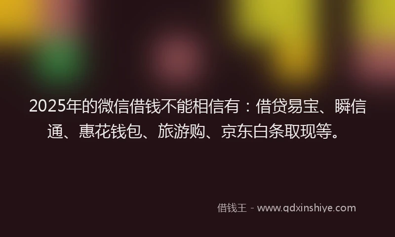 2025年的微信借钱不能相信有：借贷易宝、瞬信通、惠花钱包、旅游购、京东白条取现等。