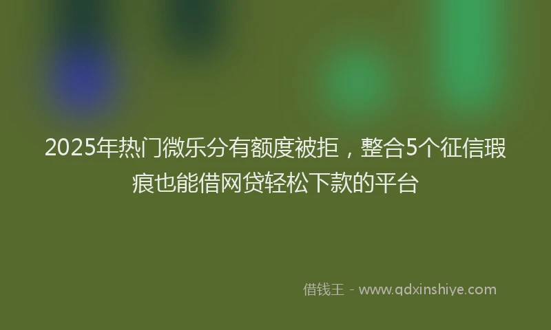 2025年热门微乐分有额度被拒，整合5个征信瑕疵也能借网贷轻松下款的平台