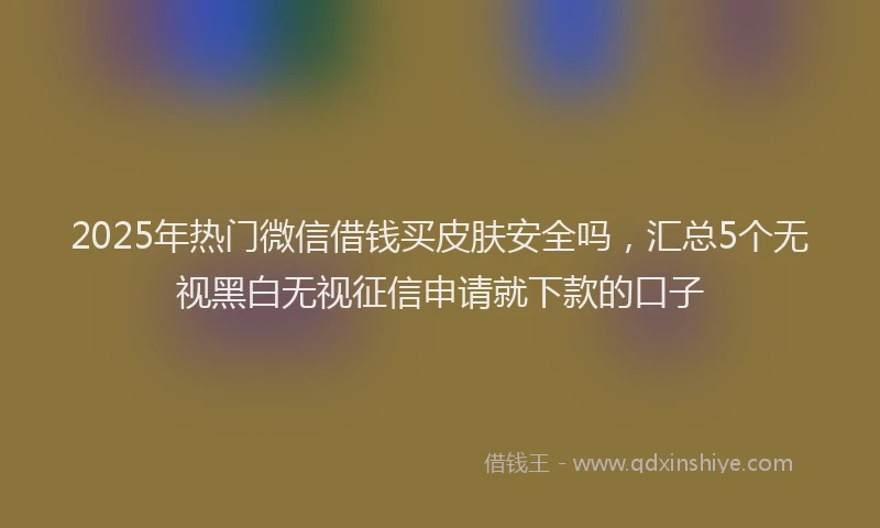 2025年热门微信借钱买皮肤安全吗，汇总5个无视黑白无视征信申请就下款的口子
