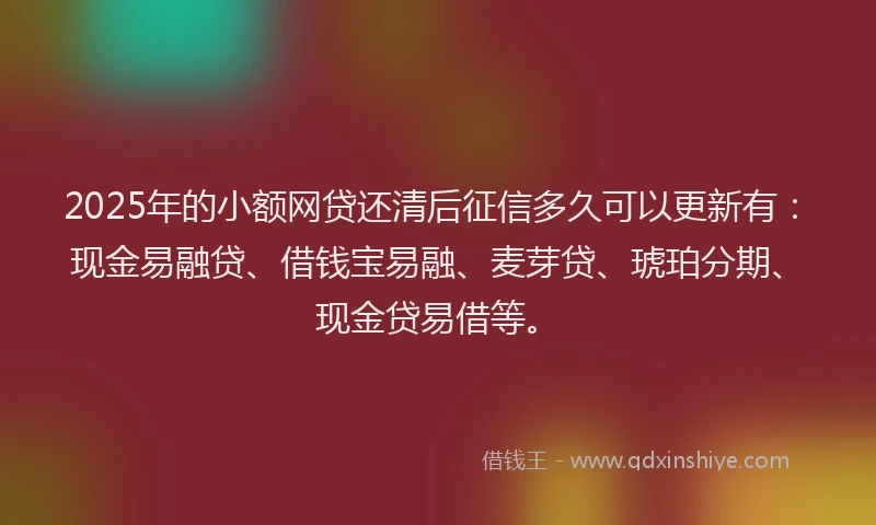 2025年的小额网贷还清后征信多久可以更新有：现金易融贷、借钱宝易融、麦芽贷、琥珀分期、现金贷易借等。