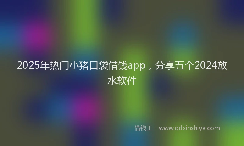 2025年热门小猪口袋借钱app，分享五个2024放水软件