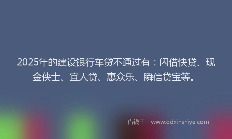 2025年的建设银行车贷不通过有：闪借快贷、现金侠士、宜人贷、惠众乐、瞬信贷宝等。