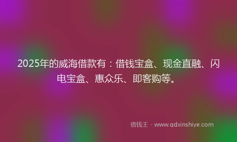 2025年的威海借款有：借钱宝盒、现金直融、闪电宝盒、惠众乐、即客购等。
