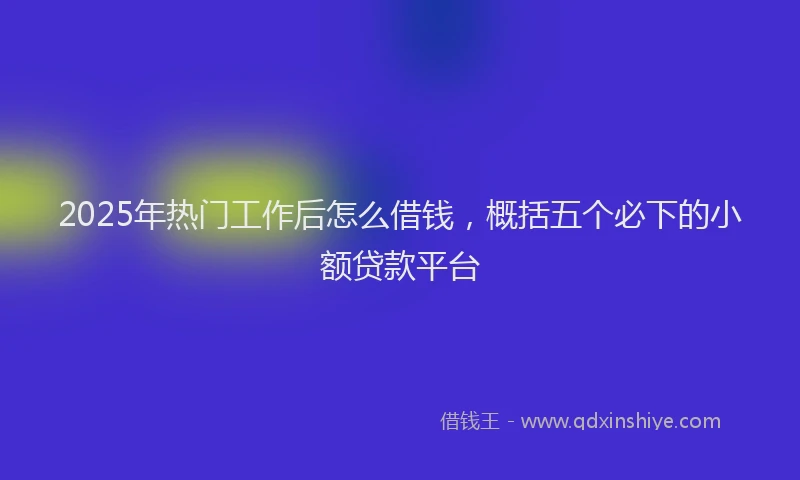 2025年热门工作后怎么借钱，概括五个必下的小额贷款平台
